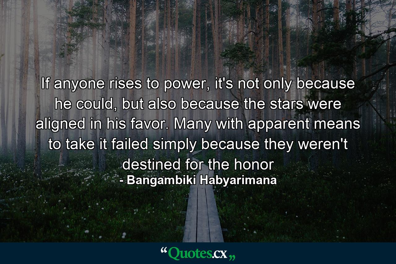 If anyone rises to power, it's not only because he could, but also because the stars were aligned in his favor. Many with apparent means to take it failed simply because they weren't destined for the honor - Quote by Bangambiki Habyarimana