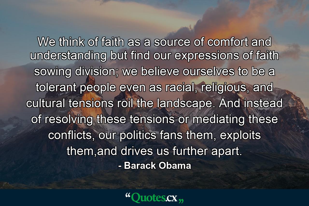 We think of faith as a source of comfort and understanding but find our expressions of faith sowing division; we believe ourselves to be a tolerant people even as racial, religious, and cultural tensions roil the landscape. And instead of resolving these tensions or mediating these conflicts, our politics fans them, exploits them,and drives us further apart. - Quote by Barack Obama