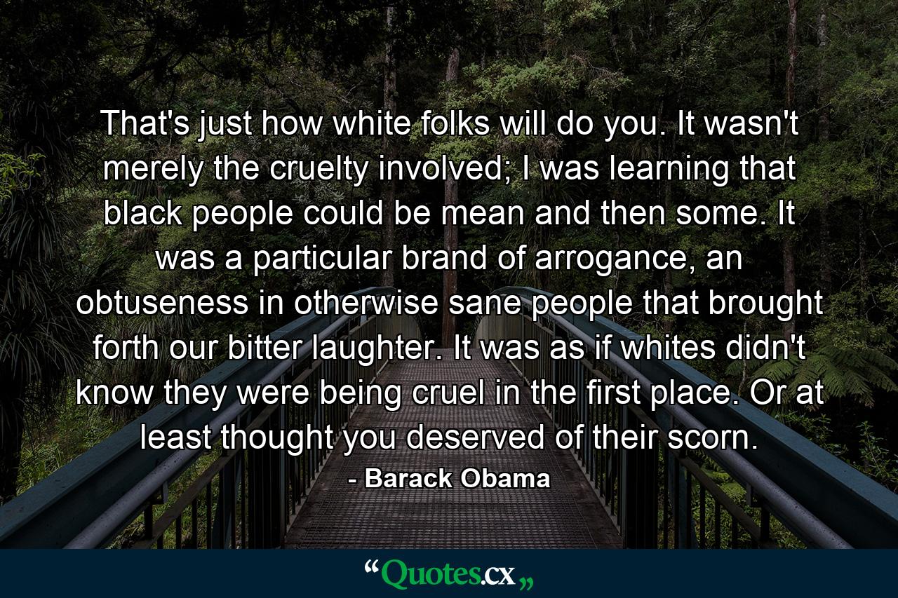 That's just how white folks will do you. It wasn't merely the cruelty involved; I was learning that black people could be mean and then some. It was a particular brand of arrogance, an obtuseness in otherwise sane people that brought forth our bitter laughter. It was as if whites didn't know they were being cruel in the first place. Or at least thought you deserved of their scorn. - Quote by Barack Obama