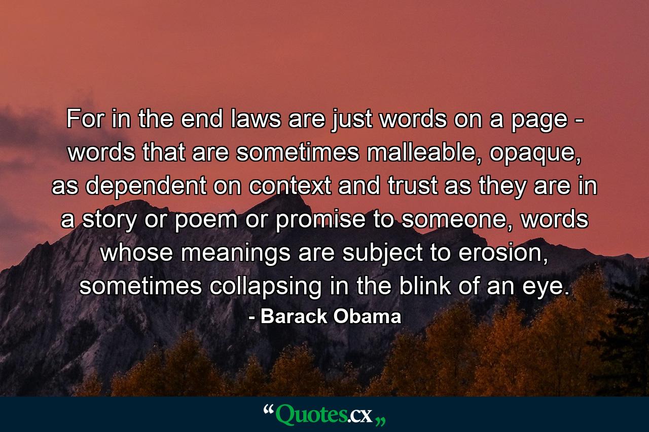 For in the end laws are just words on a page - words that are sometimes malleable, opaque, as dependent on context and trust as they are in a story or poem or promise to someone, words whose meanings are subject to erosion, sometimes collapsing in the blink of an eye. - Quote by Barack Obama