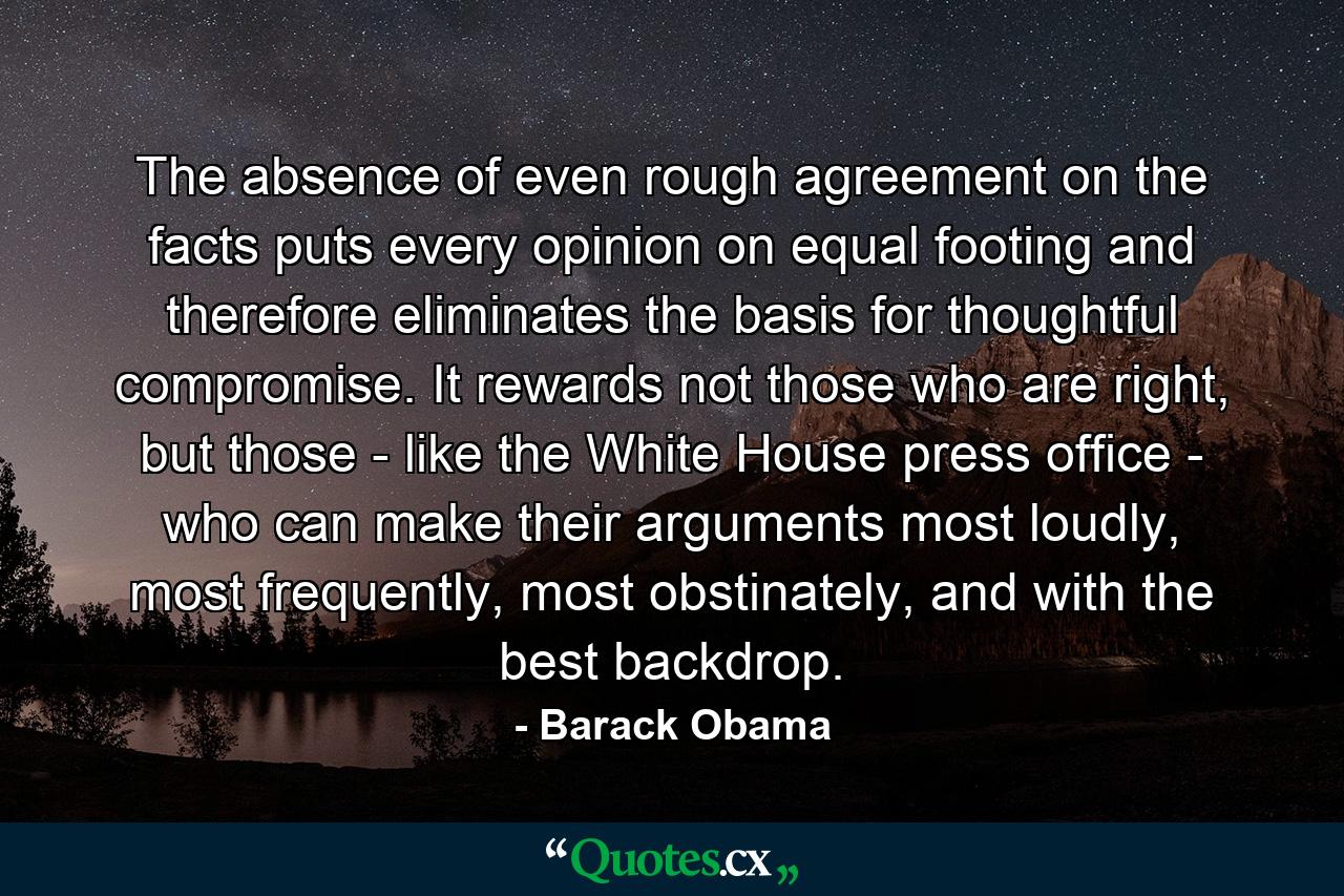 The absence of even rough agreement on the facts puts every opinion on equal footing and therefore eliminates the basis for thoughtful compromise. It rewards not those who are right, but those - like the White House press office - who can make their arguments most loudly, most frequently, most obstinately, and with the best backdrop. - Quote by Barack Obama