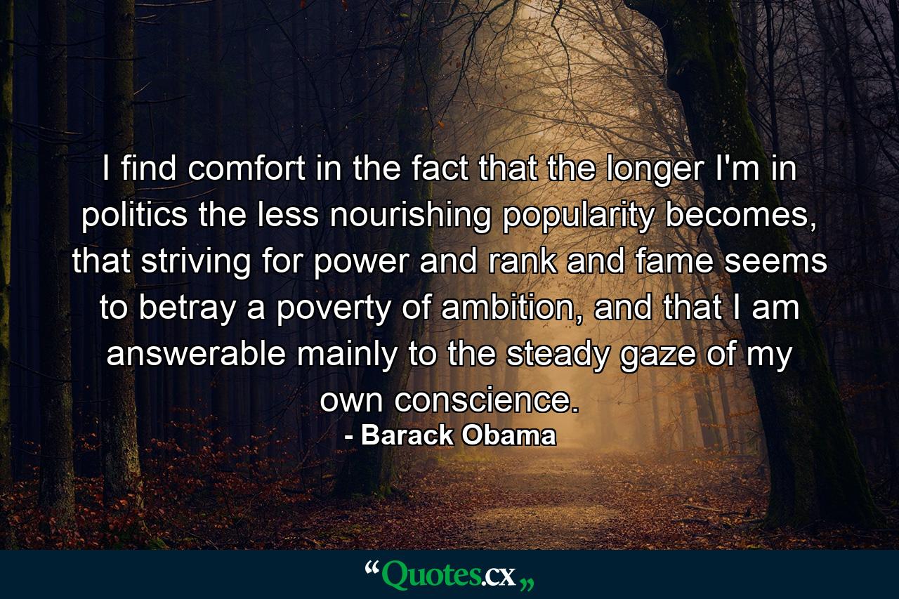 I find comfort in the fact that the longer I'm in politics the less nourishing popularity becomes, that striving for power and rank and fame seems to betray a poverty of ambition, and that I am answerable mainly to the steady gaze of my own conscience. - Quote by Barack Obama