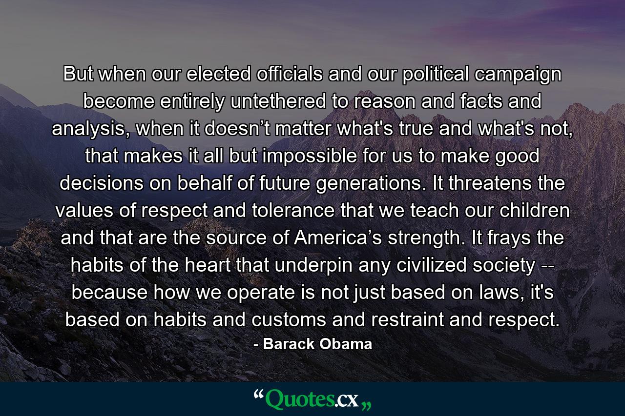 But when our elected officials and our political campaign become entirely untethered to reason and facts and analysis, when it doesn’t matter what's true and what's not, that makes it all but impossible for us to make good decisions on behalf of future generations. It threatens the values of respect and tolerance that we teach our children and that are the source of America’s strength. It frays the habits of the heart that underpin any civilized society -- because how we operate is not just based on laws, it's based on habits and customs and restraint and respect. - Quote by Barack Obama