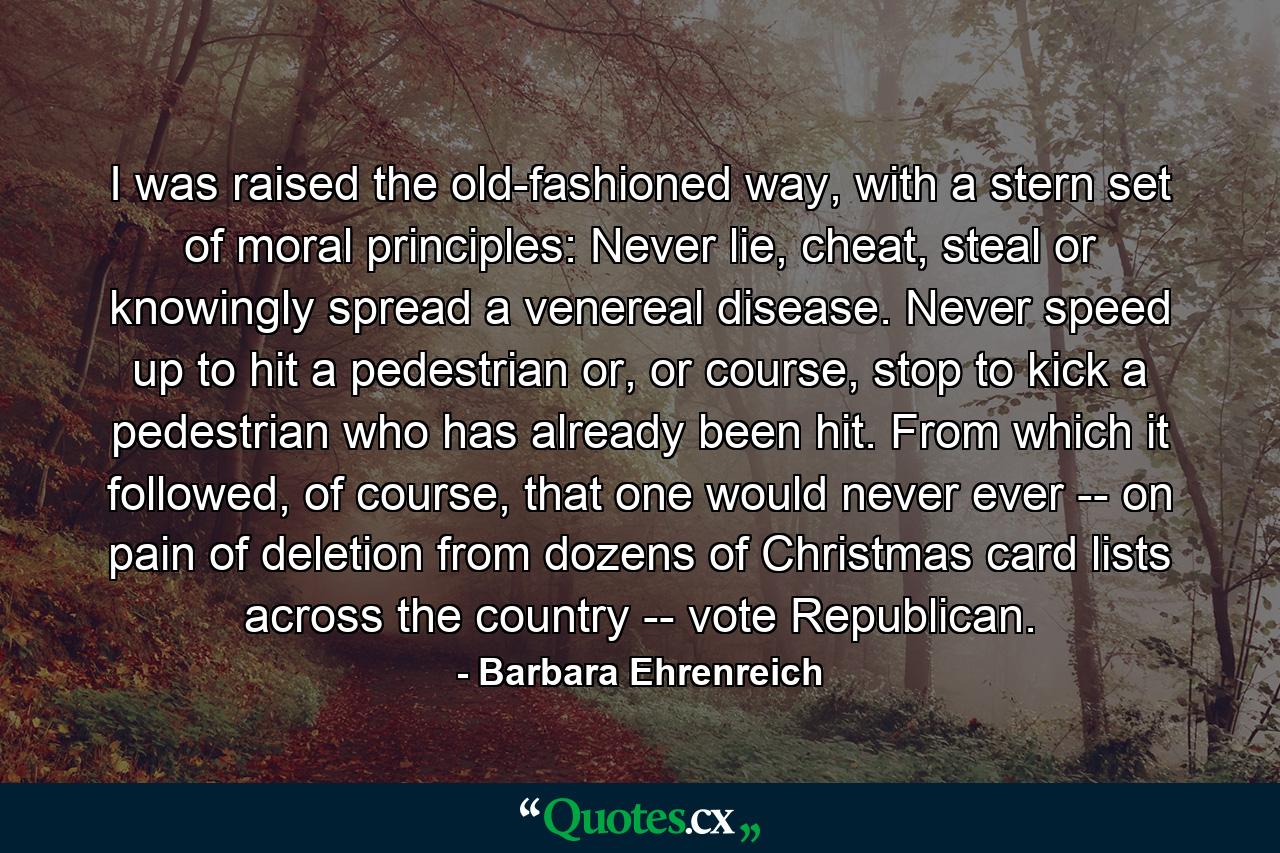 I was raised the old-fashioned way, with a stern set of moral principles: Never lie, cheat, steal or knowingly spread a venereal disease. Never speed up to hit a pedestrian or, or course, stop to kick a pedestrian who has already been hit. From which it followed, of course, that one would never ever -- on pain of deletion from dozens of Christmas card lists across the country -- vote Republican. - Quote by Barbara Ehrenreich