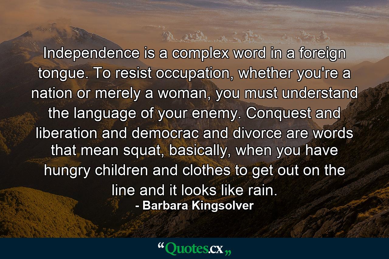 Independence is a complex word in a foreign tongue. To resist occupation, whether you're a nation or merely a woman, you must understand the language of your enemy. Conquest and liberation and democrac and divorce are words that mean squat, basically, when you have hungry children and clothes to get out on the line and it looks like rain. - Quote by Barbara Kingsolver