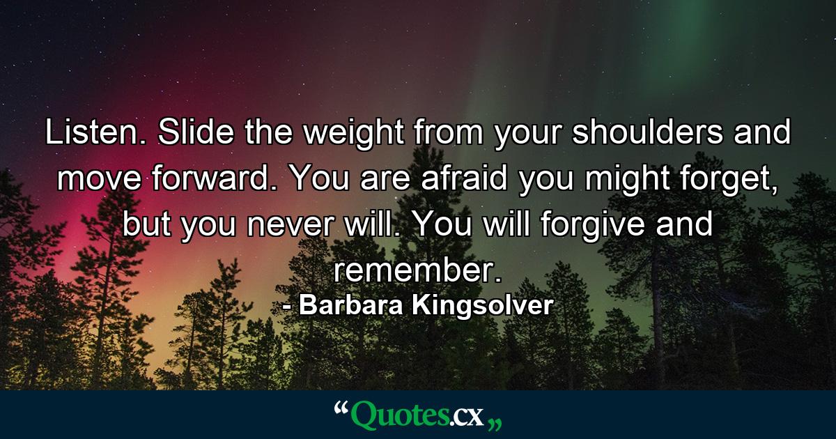 Listen. Slide the weight from your shoulders and move forward. You are afraid you might forget, but you never will. You will forgive and remember. - Quote by Barbara Kingsolver