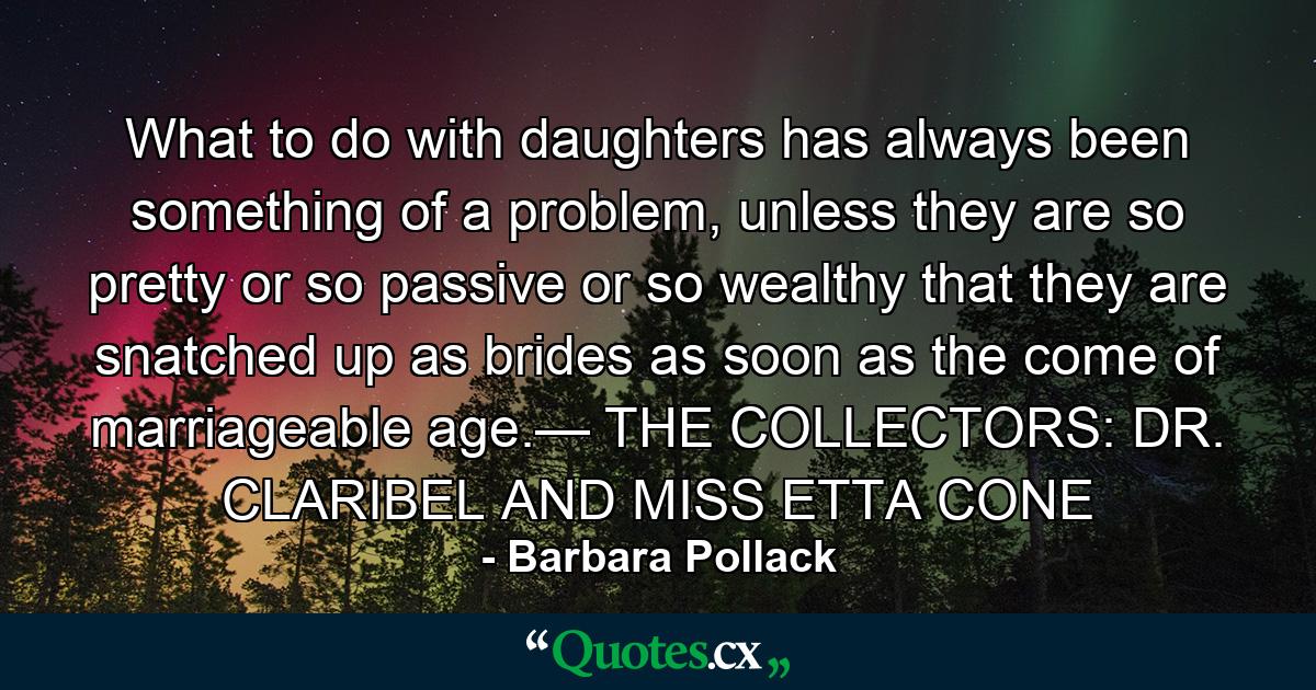 What to do with daughters has always been something of a problem, unless they are so pretty or so passive or so wealthy that they are snatched up as brides as soon as the come of marriageable age.— THE COLLECTORS: DR. CLARIBEL AND MISS ETTA CONE - Quote by Barbara Pollack