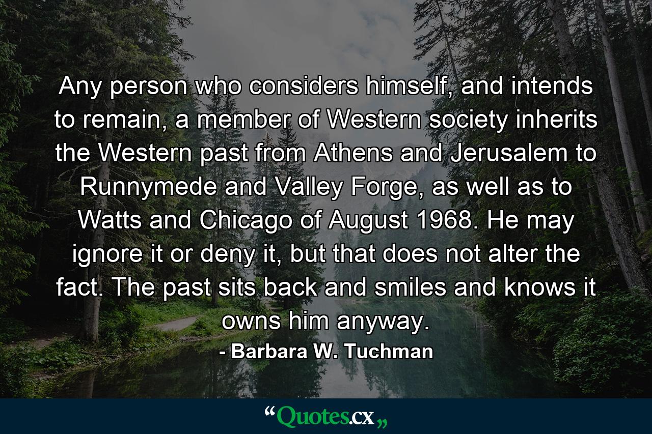 Any person who considers himself, and intends to remain, a member of Western society inherits the Western past from Athens and Jerusalem to Runnymede and Valley Forge, as well as to Watts and Chicago of August 1968. He may ignore it or deny it, but that does not alter the fact. The past sits back and smiles and knows it owns him anyway. - Quote by Barbara W. Tuchman