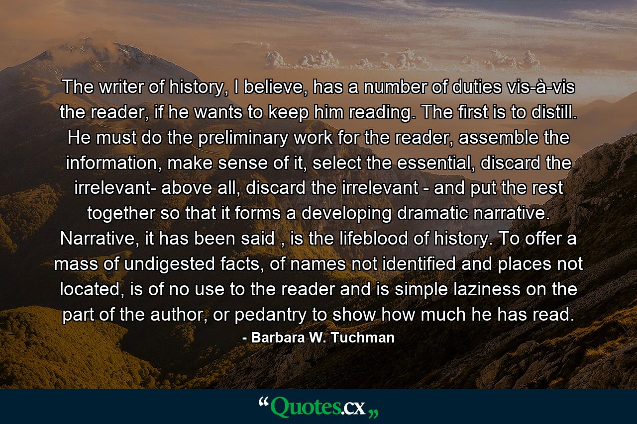 The writer of history, I believe, has a number of duties vis-à-vis the reader, if he wants to keep him reading. The first is to distill. He must do the preliminary work for the reader, assemble the information, make sense of it, select the essential, discard the irrelevant- above all, discard the irrelevant - and put the rest together so that it forms a developing dramatic narrative. Narrative, it has been said , is the lifeblood of history. To offer a mass of undigested facts, of names not identified and places not located, is of no use to the reader and is simple laziness on the part of the author, or pedantry to show how much he has read. - Quote by Barbara W. Tuchman