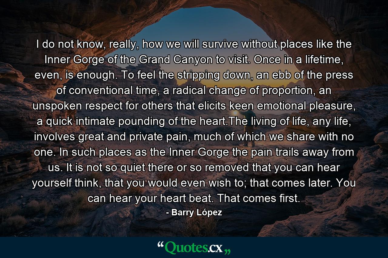 I do not know, really, how we will survive without places like the Inner Gorge of the Grand Canyon to visit. Once in a lifetime, even, is enough. To feel the stripping down, an ebb of the press of conventional time, a radical change of proportion, an unspoken respect for others that elicits keen emotional pleasure, a quick intimate pounding of the heart.The living of life, any life, involves great and private pain, much of which we share with no one. In such places as the Inner Gorge the pain trails away from us. It is not so quiet there or so removed that you can hear yourself think, that you would even wish to; that comes later. You can hear your heart beat. That comes first. - Quote by Barry López