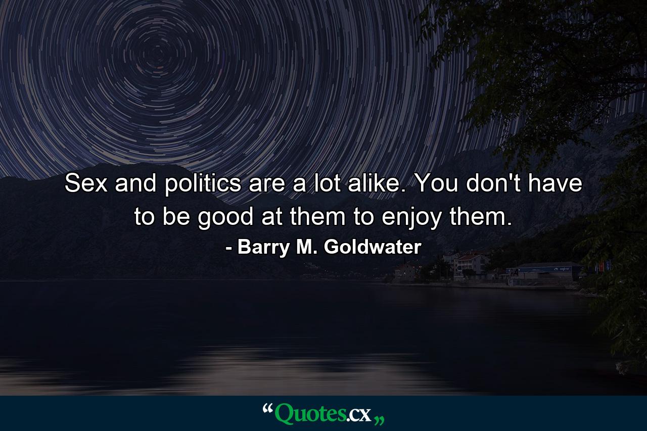 Sex and politics are a lot alike. You don't have to be good at them to enjoy them. - Quote by Barry M. Goldwater