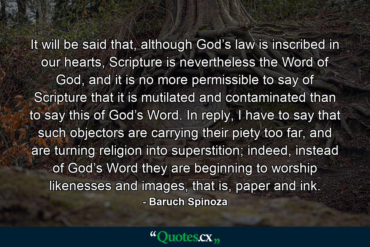 It will be said that, although God’s law is inscribed in our hearts, Scripture is nevertheless the Word of God, and it is no more permissible to say of Scripture that it is mutilated and contaminated than to say this of God’s Word. In reply, I have to say that such objectors are carrying their piety too far, and are turning religion into superstition; indeed, instead of God’s Word they are beginning to worship likenesses and images, that is, paper and ink. - Quote by Baruch Spinoza