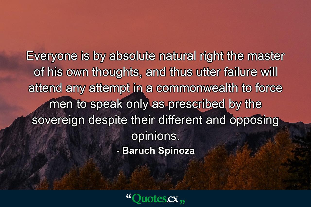 Everyone is by absolute natural right the master of his own thoughts, and thus utter failure will attend any attempt in a commonwealth to force men to speak only as prescribed by the sovereign despite their different and opposing opinions. - Quote by Baruch Spinoza