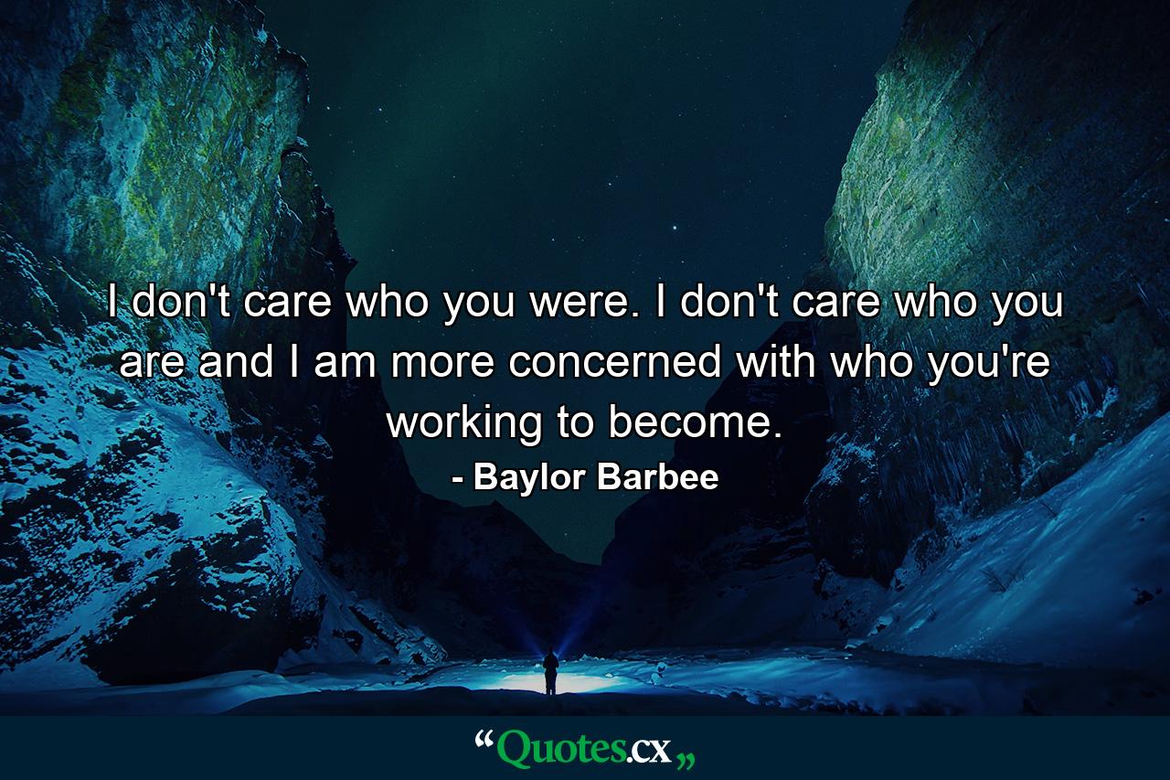 I don't care who you were. I don't care who you are and I am more concerned with who you're working to become. - Quote by Baylor Barbee