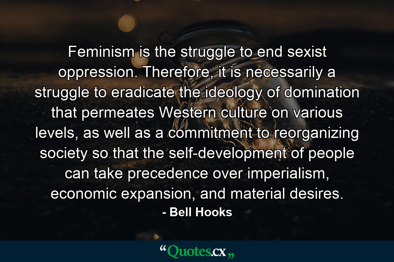 Feminism is the struggle to end sexist oppression. Therefore, it is necessarily a struggle to eradicate the ideology of domination that permeates Western culture on various levels, as well as a commitment to reorganizing society so that the self-development of people can take precedence over imperialism, economic expansion, and material desires. - Quote by Bell Hooks