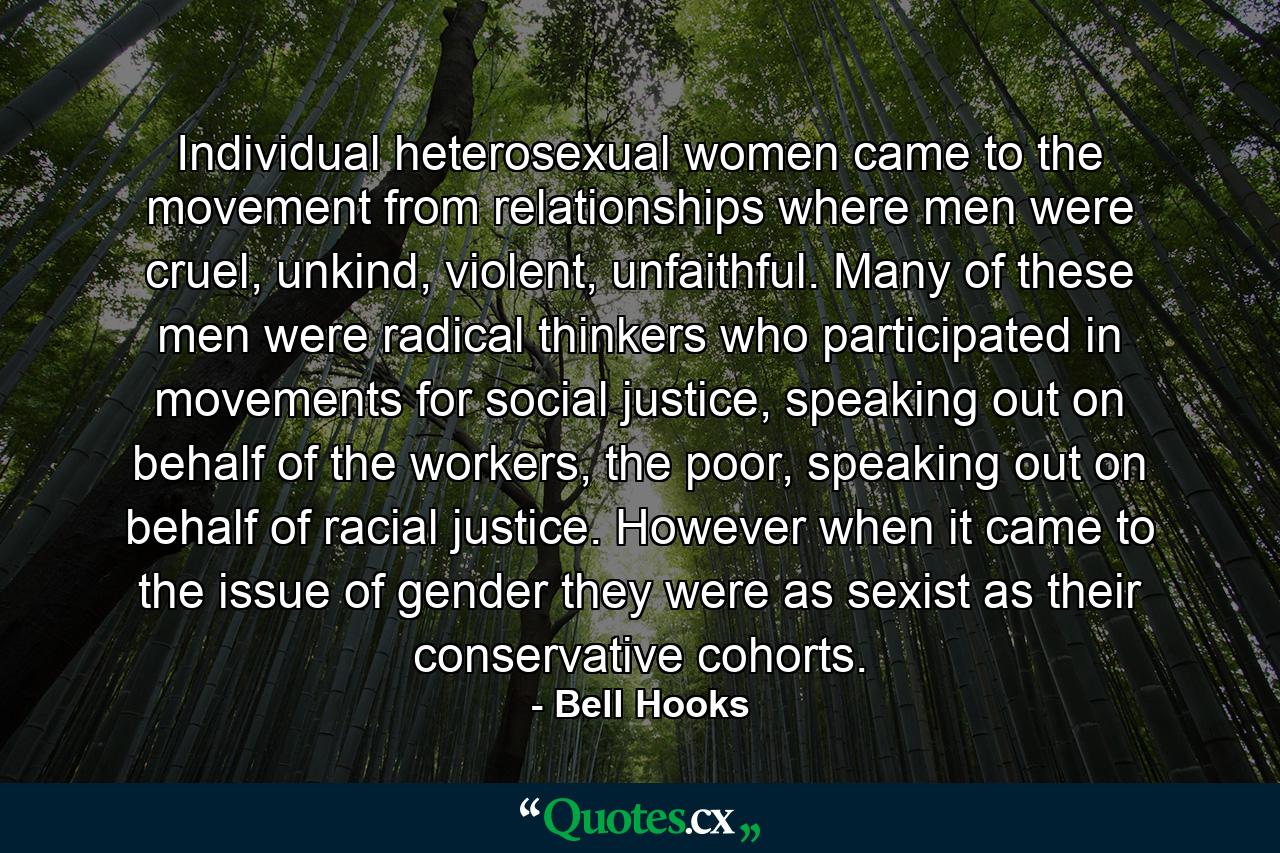 Individual heterosexual women came to the movement from relationships where men were cruel, unkind, violent, unfaithful. Many of these men were radical thinkers who participated in movements for social justice, speaking out on behalf of the workers, the poor, speaking out on behalf of racial justice. However when it came to the issue of gender they were as sexist as their conservative cohorts. - Quote by Bell Hooks