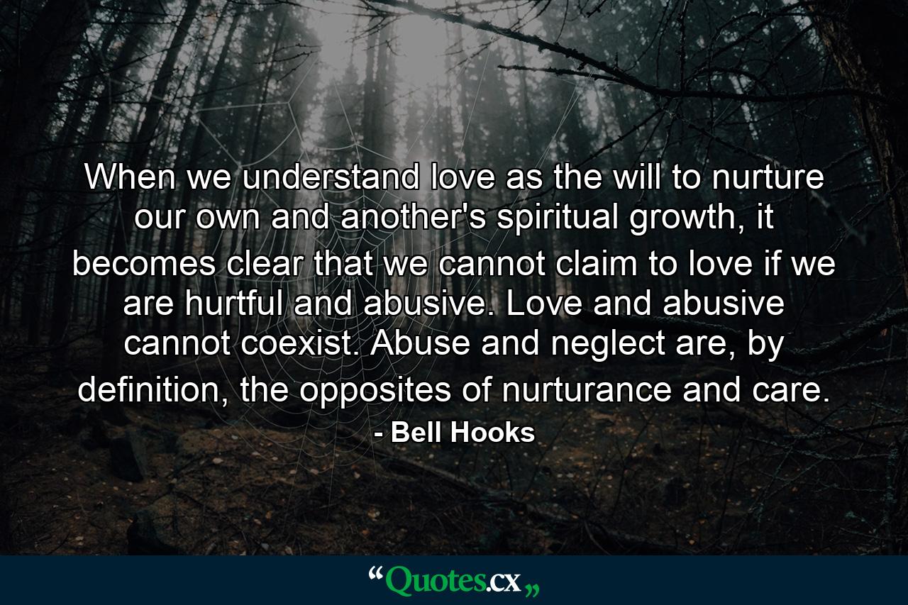 When we understand love as the will to nurture our own and another's spiritual growth, it becomes clear that we cannot claim to love if we are hurtful and abusive. Love and abusive cannot coexist. Abuse and neglect are, by definition, the opposites of nurturance and care. - Quote by Bell Hooks