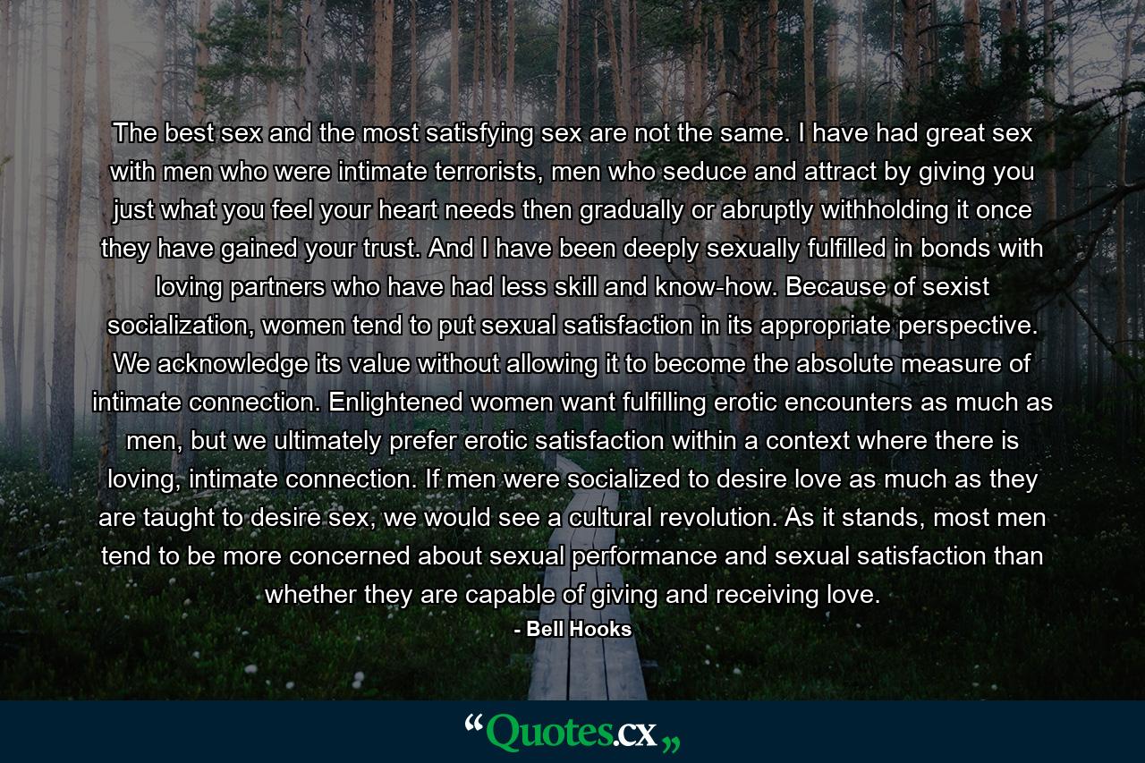 The best sex and the most satisfying sex are not the same. I have had great sex with men who were intimate terrorists, men who seduce and attract by giving you just what you feel your heart needs then gradually or abruptly withholding it once they have gained your trust. And I have been deeply sexually fulfilled in bonds with loving partners who have had less skill and know-how. Because of sexist socialization, women tend to put sexual satisfaction in its appropriate perspective. We acknowledge its value without allowing it to become the absolute measure of intimate connection. Enlightened women want fulfilling erotic encounters as much as men, but we ultimately prefer erotic satisfaction within a context where there is loving, intimate connection. If men were socialized to desire love as much as they are taught to desire sex, we would see a cultural revolution. As it stands, most men tend to be more concerned about sexual performance and sexual satisfaction than whether they are capable of giving and receiving love. - Quote by Bell Hooks