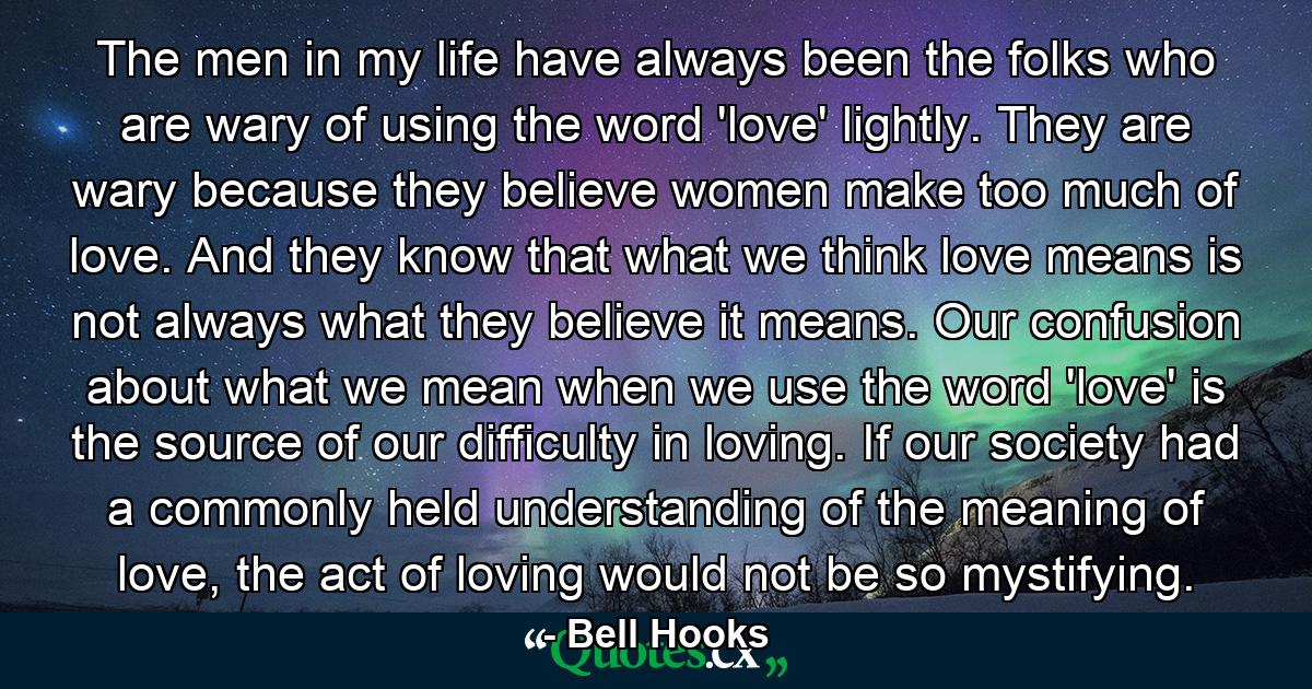 The men in my life have always been the folks who are wary of using the word 'love' lightly. They are wary because they believe women make too much of love. And they know that what we think love means is not always what they believe it means. Our confusion about what we mean when we use the word 'love' is the source of our difficulty in loving. If our society had a commonly held understanding of the meaning of love, the act of loving would not be so mystifying. - Quote by Bell Hooks