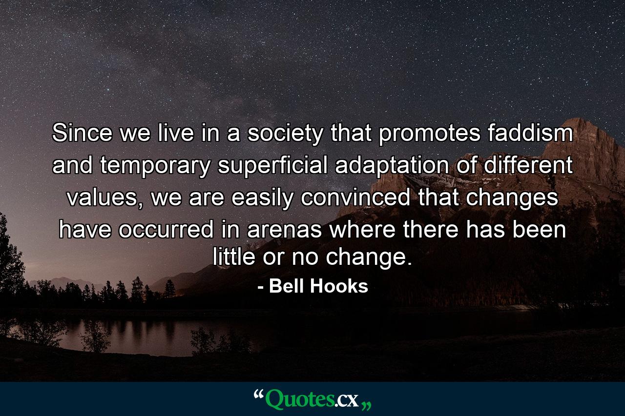 Since we live in a society that promotes faddism and temporary superficial adaptation of different values, we are easily convinced that changes have occurred in arenas where there has been little or no change. - Quote by Bell Hooks