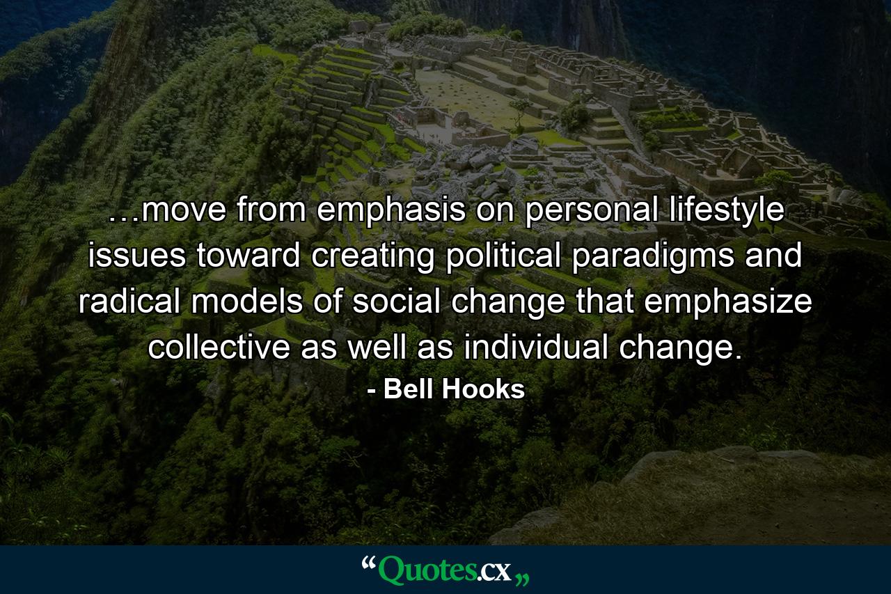 …move from emphasis on personal lifestyle issues toward creating political paradigms and radical models of social change that emphasize collective as well as individual change. - Quote by Bell Hooks