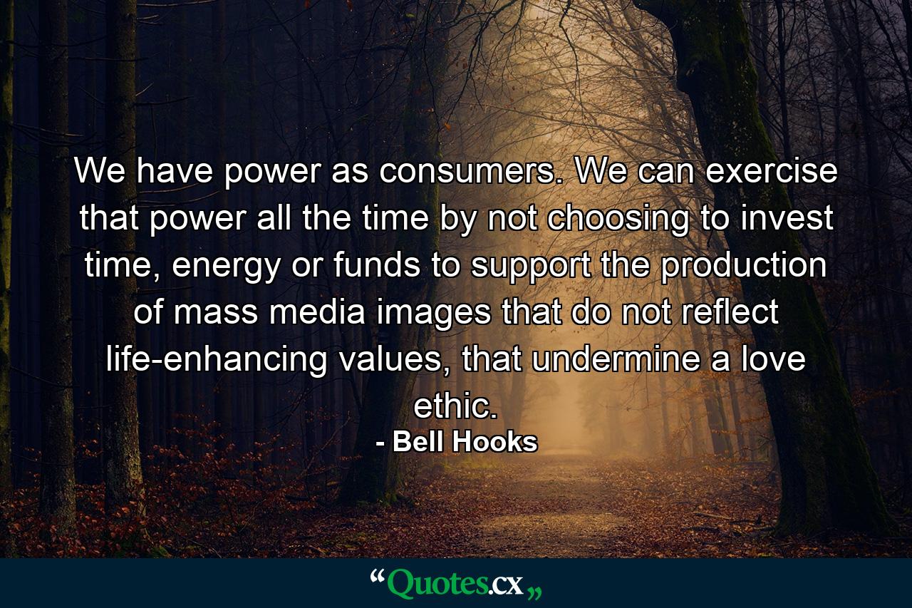 We have power as consumers. We can exercise that power all the time by not choosing to invest time, energy or funds to support the production of mass media images that do not reflect life-enhancing values, that undermine a love ethic. - Quote by Bell Hooks