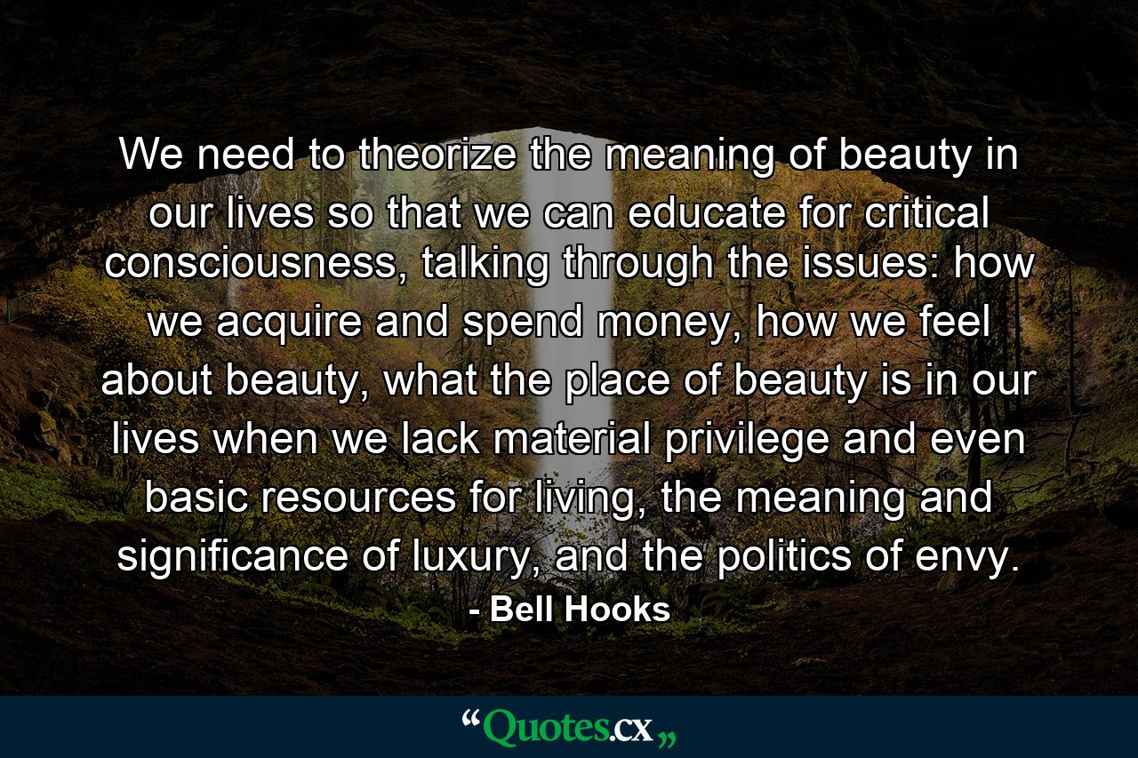 We need to theorize the meaning of beauty in our lives so that we can educate for critical consciousness, talking through the issues: how we acquire and spend money, how we feel about beauty, what the place of beauty is in our lives when we lack material privilege and even basic resources for living, the meaning and significance of luxury, and the politics of envy. - Quote by Bell Hooks