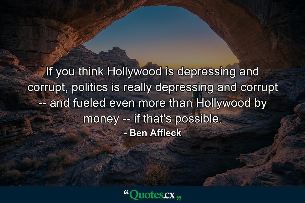 If you think Hollywood is depressing and corrupt, politics is really depressing and corrupt -- and fueled even more than Hollywood by money -- if that's possible. - Quote by Ben Affleck