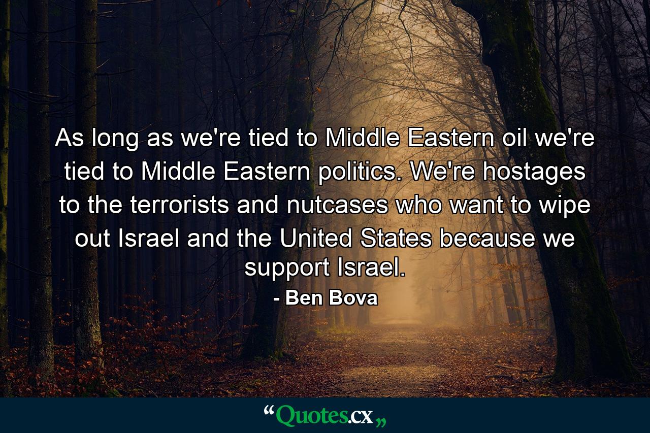 As long as we're tied to Middle Eastern oil we're tied to Middle Eastern politics. We're hostages to the terrorists and nutcases who want to wipe out Israel and the United States because we support Israel. - Quote by Ben Bova