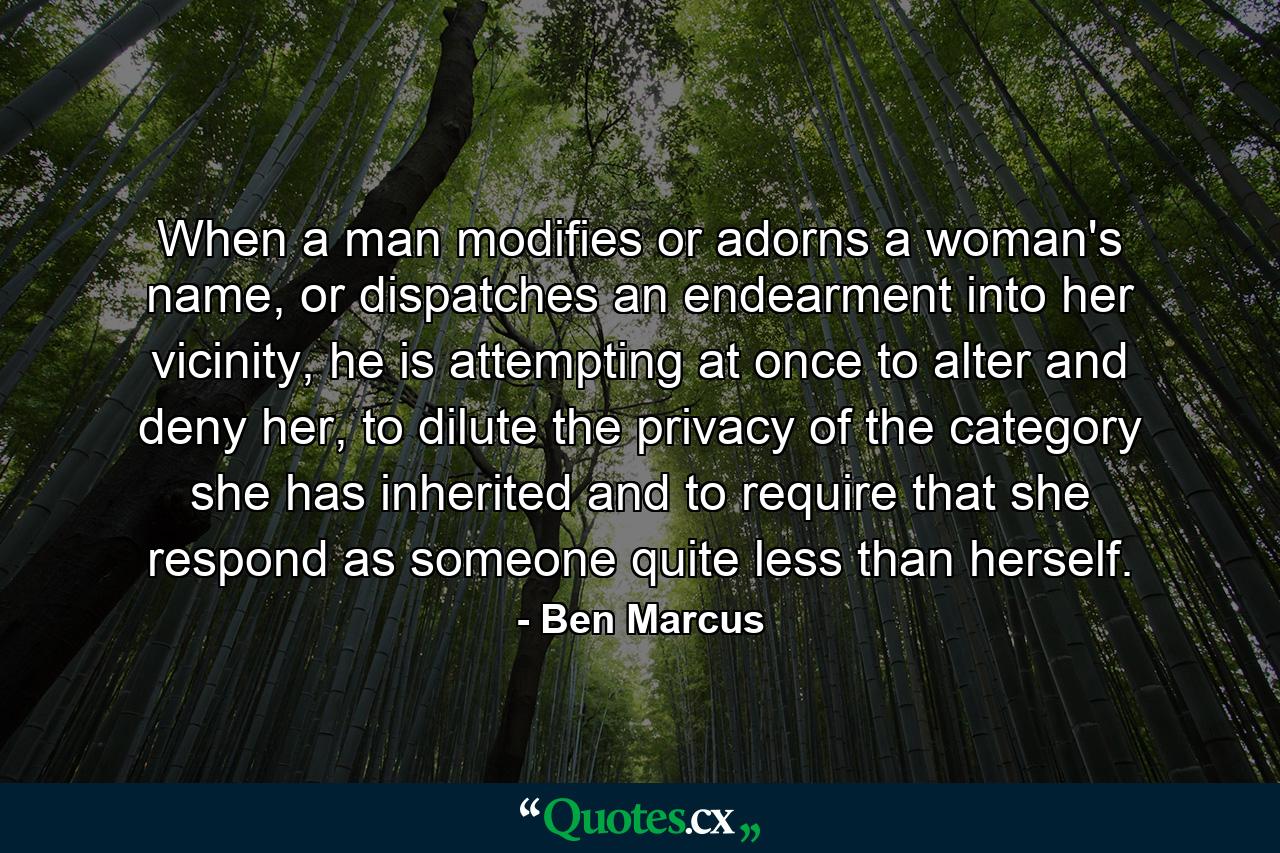 When a man modifies or adorns a woman's name, or dispatches an endearment into her vicinity, he is attempting at once to alter and deny her, to dilute the privacy of the category she has inherited and to require that she respond as someone quite less than herself. - Quote by Ben Marcus