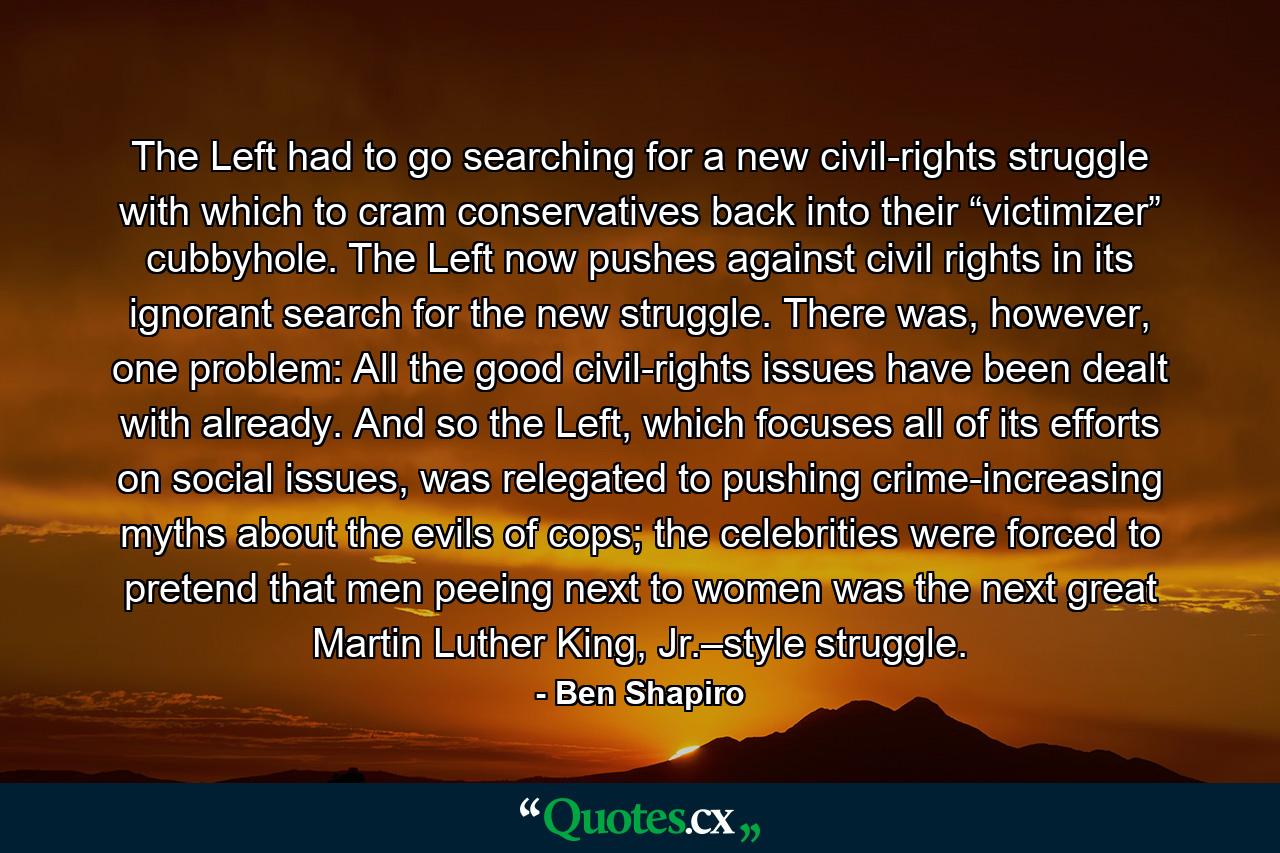 The Left had to go searching for a new civil-rights struggle with which to cram conservatives back into their “victimizer” cubbyhole. The Left now pushes against civil rights in its ignorant search for the new struggle. There was, however, one problem: All the good civil-rights issues have been dealt with already. And so the Left, which focuses all of its efforts on social issues, was relegated to pushing crime-increasing myths about the evils of cops; the celebrities were forced to pretend that men peeing next to women was the next great Martin Luther King, Jr.–style struggle. - Quote by Ben Shapiro