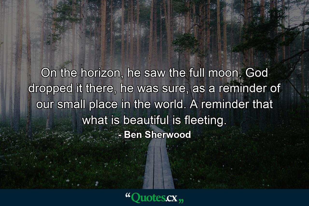 On the horizon, he saw the full moon. God dropped it there, he was sure, as a reminder of our small place in the world. A reminder that what is beautiful is fleeting. - Quote by Ben Sherwood