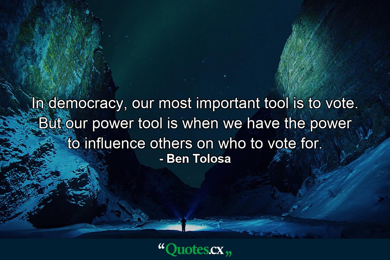 In democracy, our most important tool is to vote. But our power tool is when we have the power to influence others on who to vote for. - Quote by Ben Tolosa