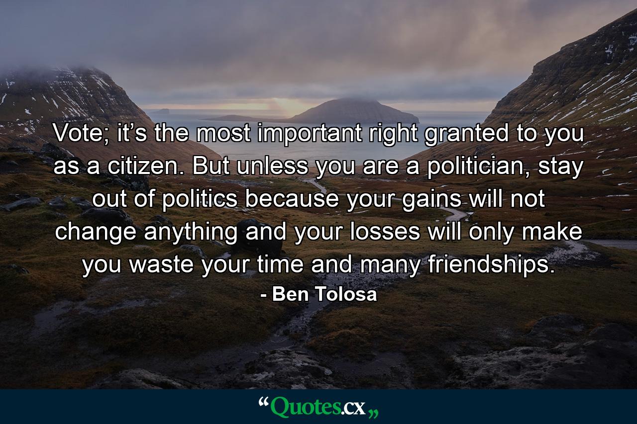 Vote; it’s the most important right granted to you as a citizen. But unless you are a politician, stay out of politics because your gains will not change anything and your losses will only make you waste your time and many friendships. - Quote by Ben Tolosa