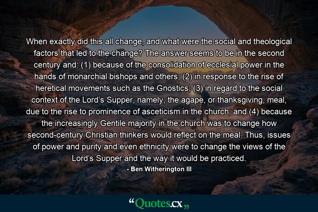 When exactly did this all change, and what were the social and theological factors that led to the change? The answer seems to be in the second century and: (1) because of the consolidation of ecclesial power in the hands of monarchial bishops and others; (2) in response to the rise of heretical movements such as the Gnostics; (3) in regard to the social context of the Lord’s Supper, namely, the agape, or thanksgiving, meal, due to the rise to prominence of asceticism in the church; and (4) because the increasingly Gentile majority in the church was to change how second-century Christian thinkers would reflect on the meal. Thus, issues of power and purity and even ethnicity were to change the views of the Lord’s Supper and the way it would be practiced. - Quote by Ben Witherington III