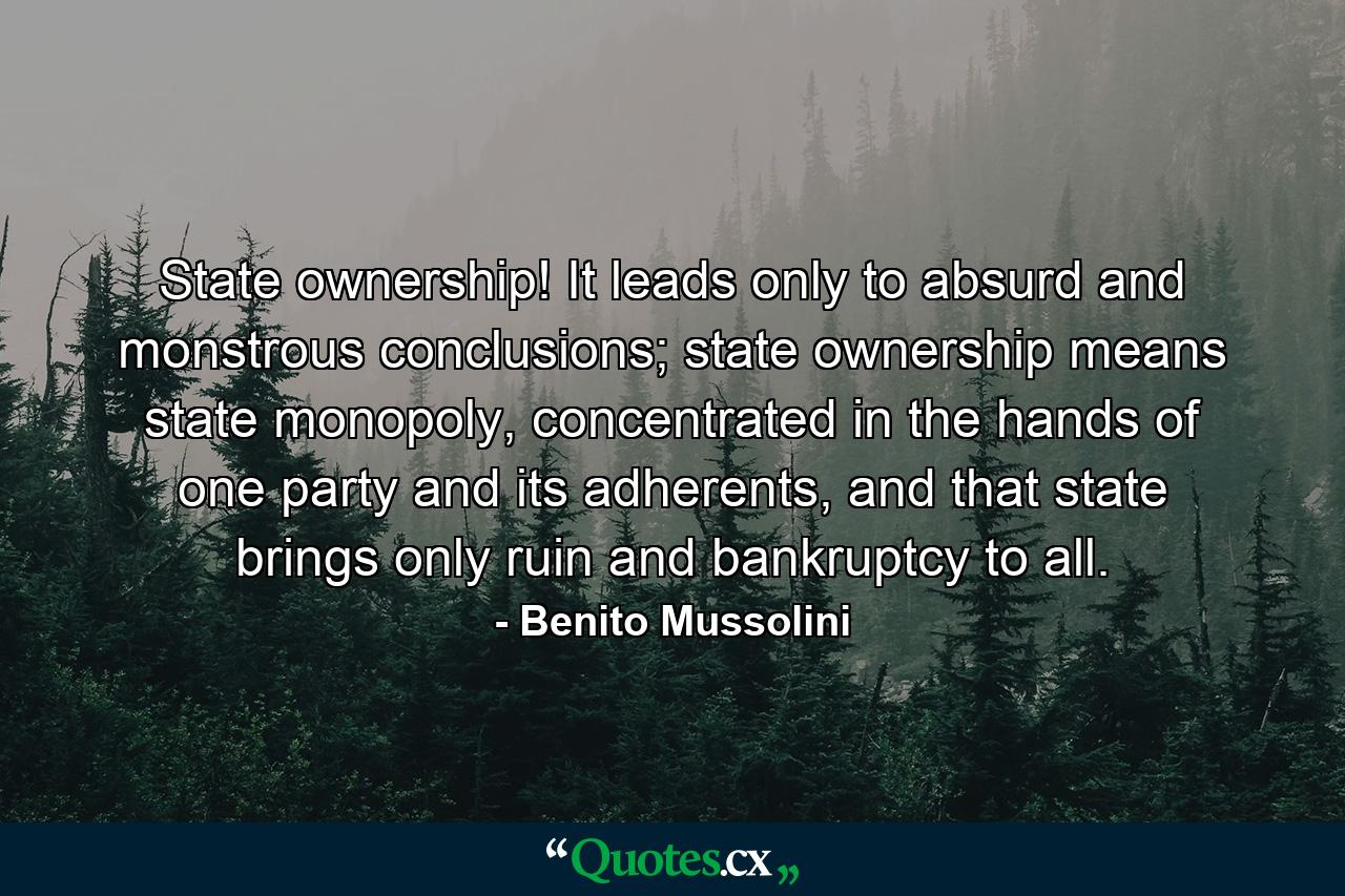 State ownership! It leads only to absurd and monstrous conclusions; state ownership means state monopoly, concentrated in the hands of one party and its adherents, and that state brings only ruin and bankruptcy to all. - Quote by Benito Mussolini