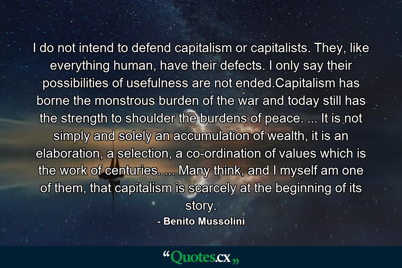 I do not intend to defend capitalism or capitalists. They, like everything human, have their defects. I only say their possibilities of usefulness are not ended.Capitalism has borne the monstrous burden of the war and today still has the strength to shoulder the burdens of peace. ... It is not simply and solely an accumulation of wealth, it is an elaboration, a selection, a co-ordination of values which is the work of centuries. ... Many think, and I myself am one of them, that capitalism is scarcely at the beginning of its story. - Quote by Benito Mussolini