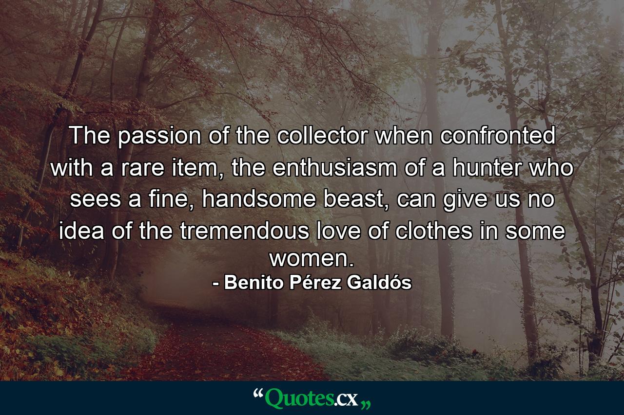 The passion of the collector when confronted with a rare item, the enthusiasm of a hunter who sees a fine, handsome beast, can give us no idea of the tremendous love of clothes in some women. - Quote by Benito Pérez Galdós