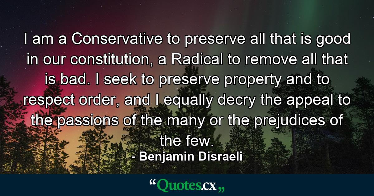 I am a Conservative to preserve all that is good in our constitution, a Radical to remove all that is bad. I seek to preserve property and to respect order, and I equally decry the appeal to the passions of the many or the prejudices of the few. - Quote by Benjamin Disraeli