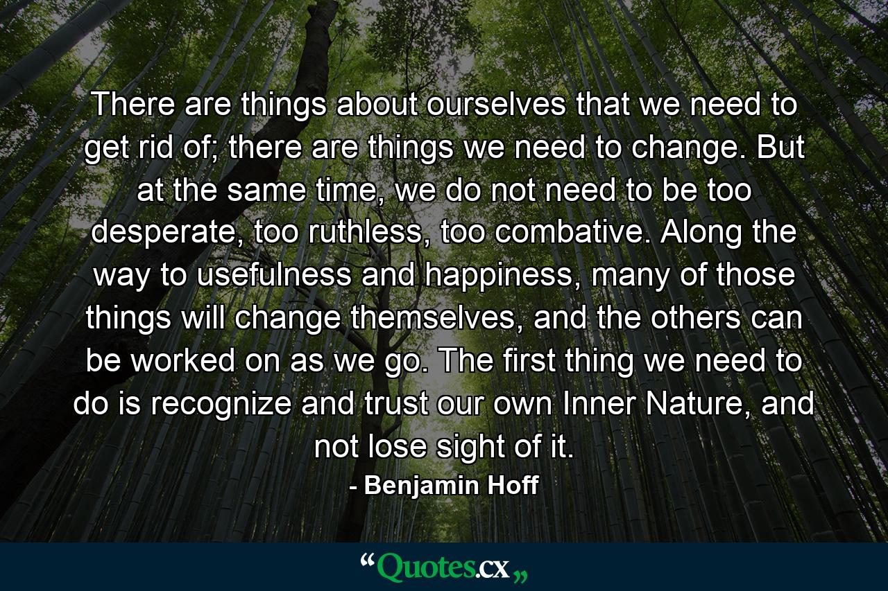 There are things about ourselves that we need to get rid of; there are things we need to change. But at the same time, we do not need to be too desperate, too ruthless, too combative. Along the way to usefulness and happiness, many of those things will change themselves, and the others can be worked on as we go. The first thing we need to do is recognize and trust our own Inner Nature, and not lose sight of it. - Quote by Benjamin Hoff