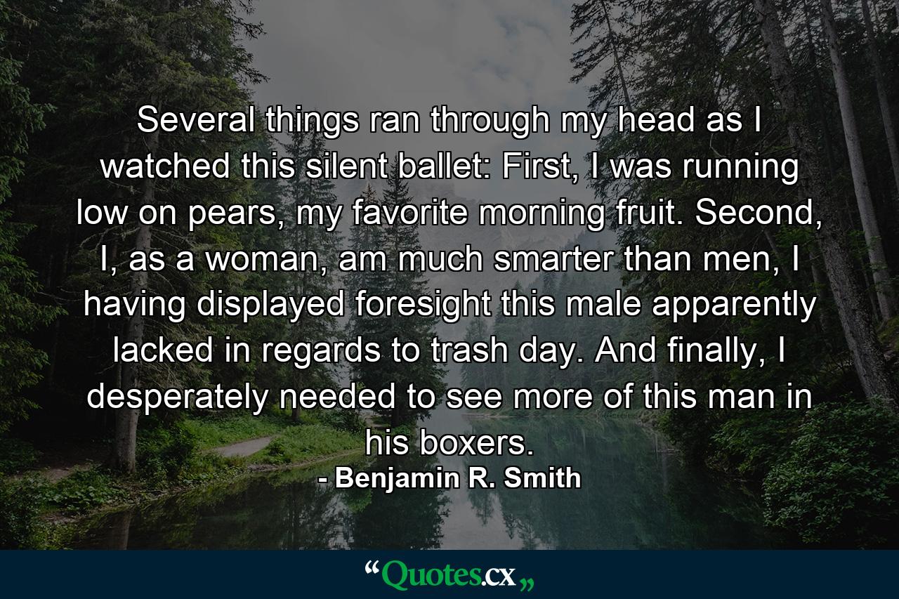 Several things ran through my head as I watched this silent ballet: First, I was running low on pears, my favorite morning fruit. Second, I, as a woman, am much smarter than men, I having displayed foresight this male apparently lacked in regards to trash day. And finally, I desperately needed to see more of this man in his boxers. - Quote by Benjamin R. Smith