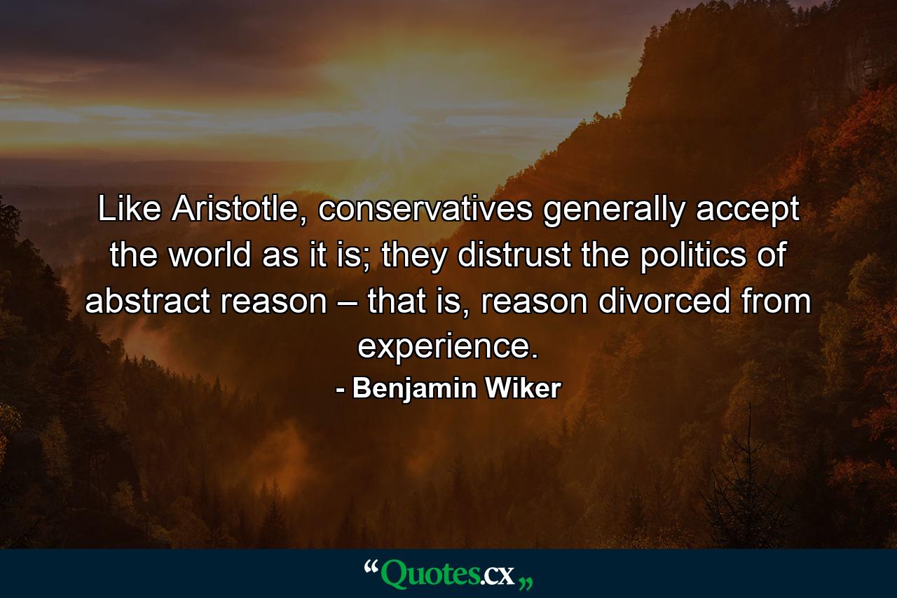 Like Aristotle, conservatives generally accept the world as it is; they distrust the politics of abstract reason – that is, reason divorced from experience. - Quote by Benjamin Wiker