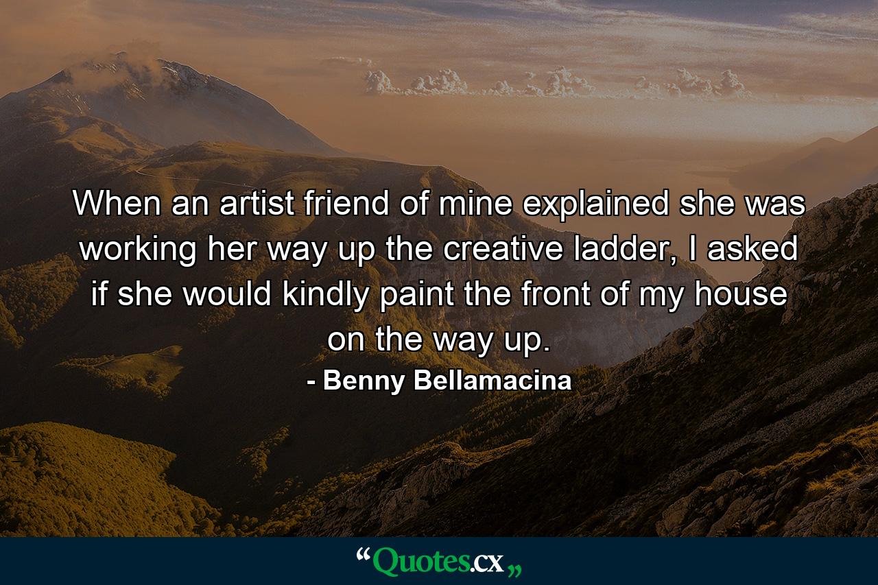 When an artist friend of mine explained she was working her way up the creative ladder, I asked if she would kindly paint the front of my house on the way up. - Quote by Benny Bellamacina