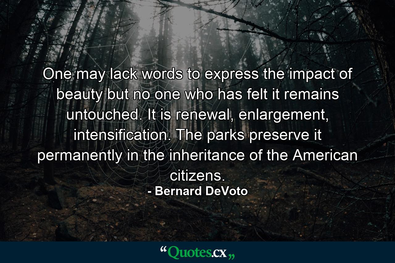 One may lack words to express the impact of beauty but no one who has felt it remains untouched. It is renewal, enlargement, intensification. The parks preserve it permanently in the inheritance of the American citizens. - Quote by Bernard DeVoto