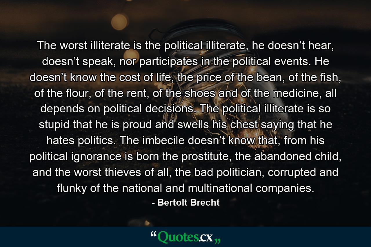 The worst illiterate is the political illiterate, he doesn’t hear, doesn’t speak, nor participates in the political events. He doesn’t know the cost of life, the price of the bean, of the fish, of the flour, of the rent, of the shoes and of the medicine, all depends on political decisions. The political illiterate is so stupid that he is proud and swells his chest saying that he hates politics. The imbecile doesn’t know that, from his political ignorance is born the prostitute, the abandoned child, and the worst thieves of all, the bad politician, corrupted and flunky of the national and multinational companies. - Quote by Bertolt Brecht