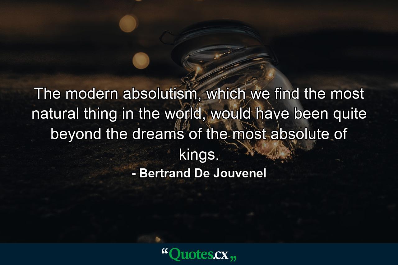 The modern absolutism, which we find the most natural thing in the world, would have been quite beyond the dreams of the most absolute of kings. - Quote by Bertrand De Jouvenel