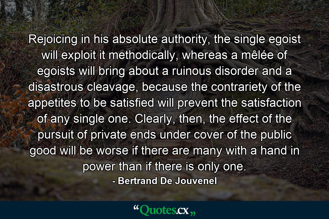 Rejoicing in his absolute authority, the single egoist will exploit it methodically, whereas a mêlée of egoists will bring about a ruinous disorder and a disastrous cleavage, because the contrariety of the appetites to be satisfied will prevent the satisfaction of any single one. Clearly, then, the effect of the pursuit of private ends under cover of the public good will be worse if there are many with a hand in power than if there is only one. - Quote by Bertrand De Jouvenel