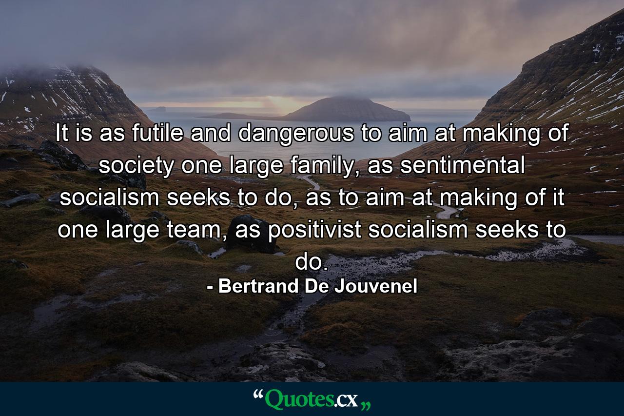 It is as futile and dangerous to aim at making of society one large family, as sentimental socialism seeks to do, as to aim at making of it one large team, as positivist socialism seeks to do. - Quote by Bertrand De Jouvenel