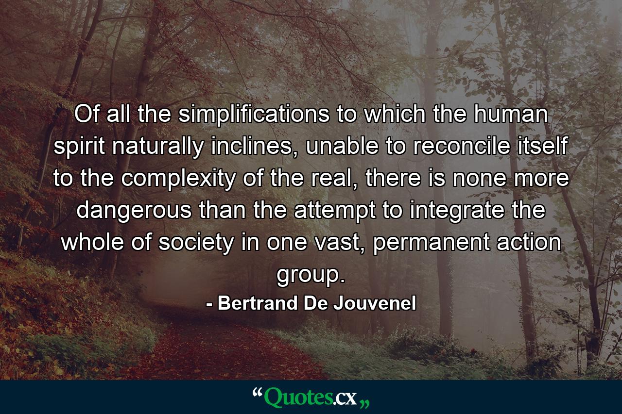 Of all the simplifications to which the human spirit naturally inclines, unable to reconcile itself to the complexity of the real, there is none more dangerous than the attempt to integrate the whole of society in one vast, permanent action group. - Quote by Bertrand De Jouvenel