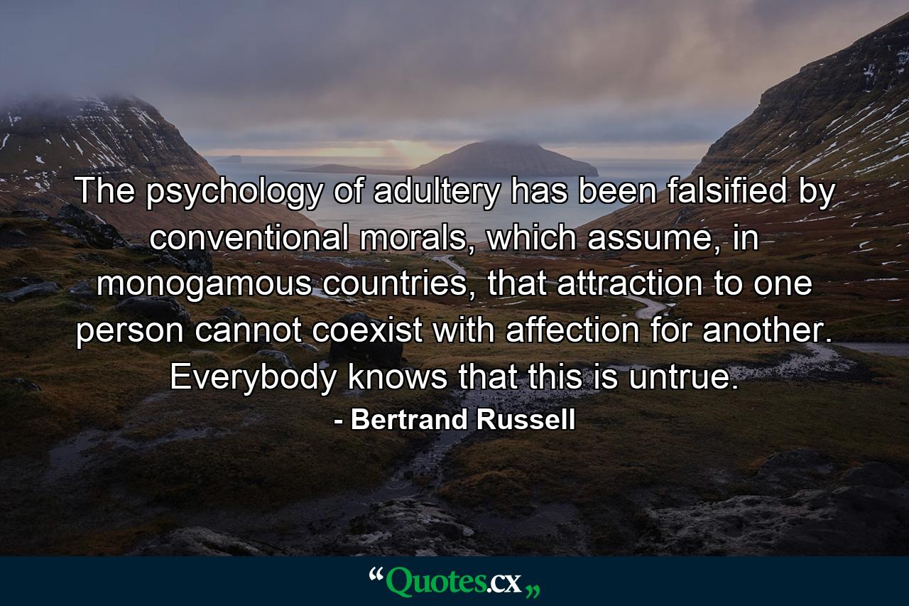 The psychology of adultery has been falsified by conventional morals, which assume, in monogamous countries, that attraction to one person cannot coexist with affection for another. Everybody knows that this is untrue. - Quote by Bertrand Russell